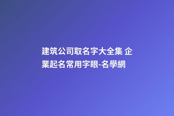 建筑公司取名字大全集 企業起名常用字眼-名學網-第1張-公司起名-玄機派